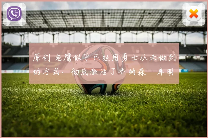 原创 老鹰似乎已经用勇士从未做到的方式，彻底激活了乔纳森・库明加