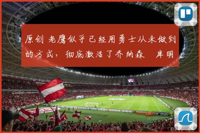 原创 老鹰似乎已经用勇士从未做到的方式，彻底激活了乔纳森・库明加