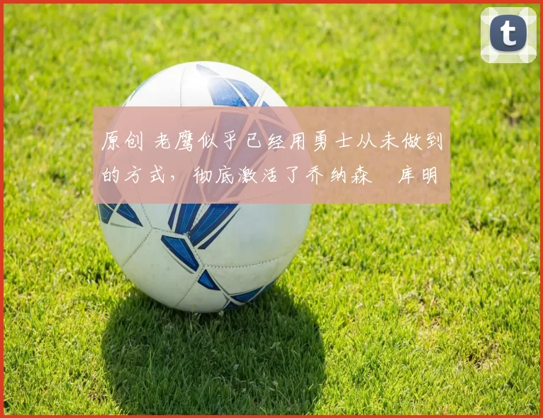 原创 老鹰似乎已经用勇士从未做到的方式，彻底激活了乔纳森・库明加