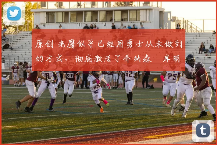 原创 老鹰似乎已经用勇士从未做到的方式,彻底激活了乔纳森・库明加