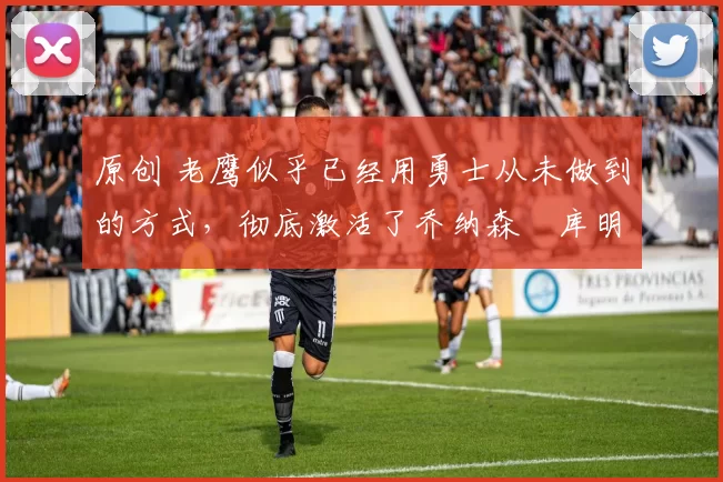 原创 老鹰似乎已经用勇士从未做到的方式,彻底激活了乔纳森・库明加