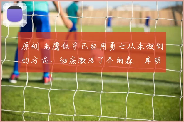 原创 老鹰似乎已经用勇士从未做到的方式,彻底激活了乔纳森・库明加