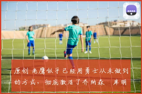 原创 老鹰似乎已经用勇士从未做到的方式，彻底激活了乔纳森・库明加