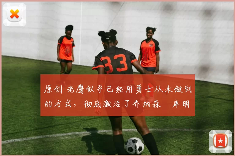 原创 老鹰似乎已经用勇士从未做到的方式，彻底激活了乔纳森・库明加