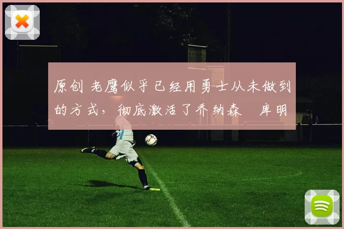 原创 老鹰似乎已经用勇士从未做到的方式，彻底激活了乔纳森・库明加