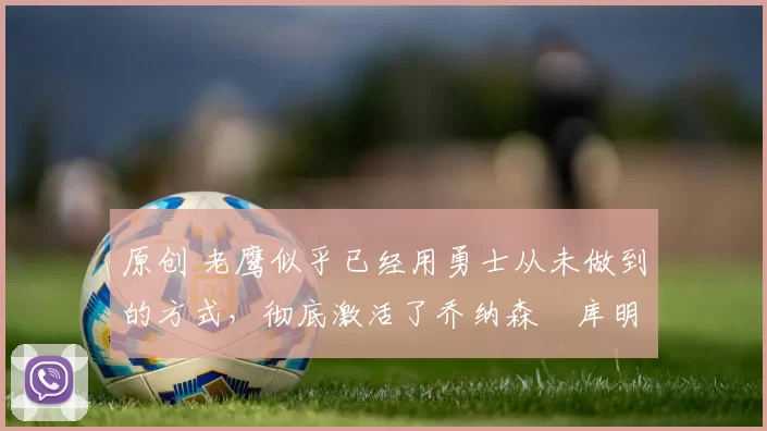 原创 老鹰似乎已经用勇士从未做到的方式，彻底激活了乔纳森・库明加