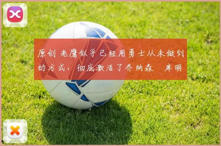 原创 老鹰似乎已经用勇士从未做到的方式，彻底激活了乔纳森・库明加