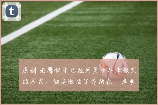 原创 老鹰似乎已经用勇士从未做到的方式，彻底激活了乔纳森・库明加