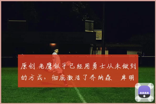 原创 老鹰似乎已经用勇士从未做到的方式，彻底激活了乔纳森・库明加