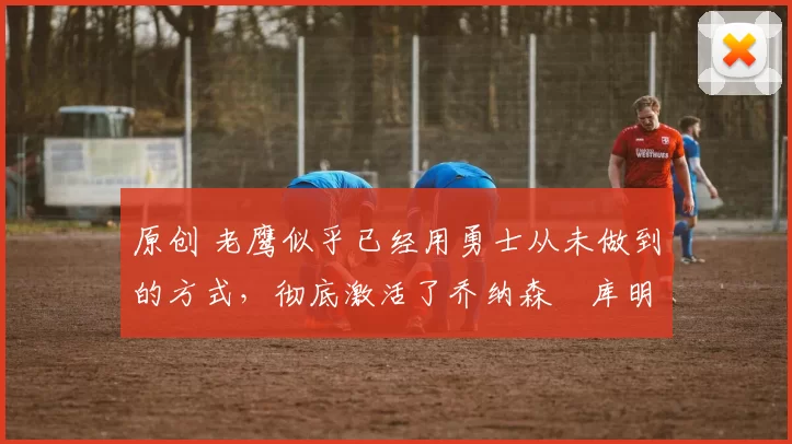 原创 老鹰似乎已经用勇士从未做到的方式,彻底激活了乔纳森・库明加