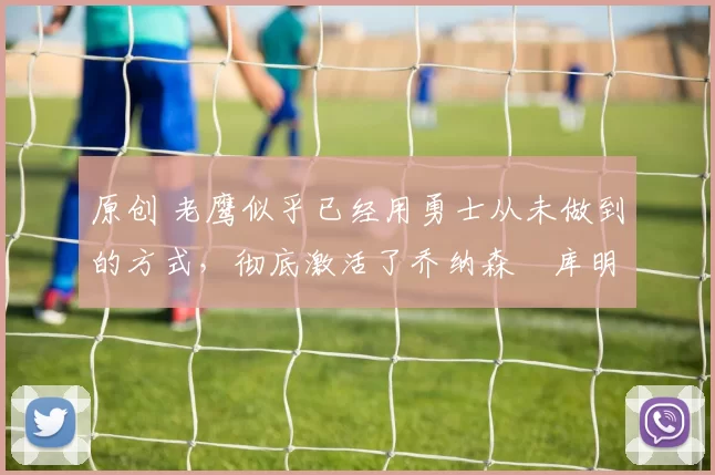 原创 老鹰似乎已经用勇士从未做到的方式，彻底激活了乔纳森・库明加