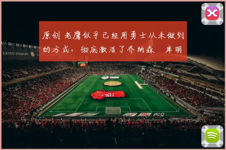 原创 老鹰似乎已经用勇士从未做到的方式，彻底激活了乔纳森・库明加