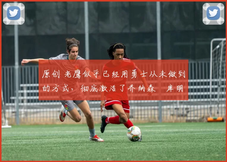 原创 老鹰似乎已经用勇士从未做到的方式,彻底激活了乔纳森・库明加