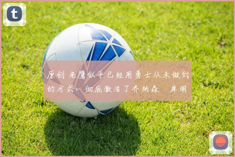 原创 老鹰似乎已经用勇士从未做到的方式，彻底激活了乔纳森・库明加