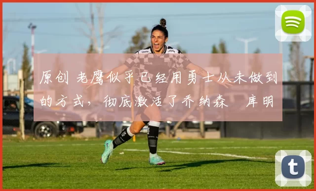 原创 老鹰似乎已经用勇士从未做到的方式,彻底激活了乔纳森・库明加