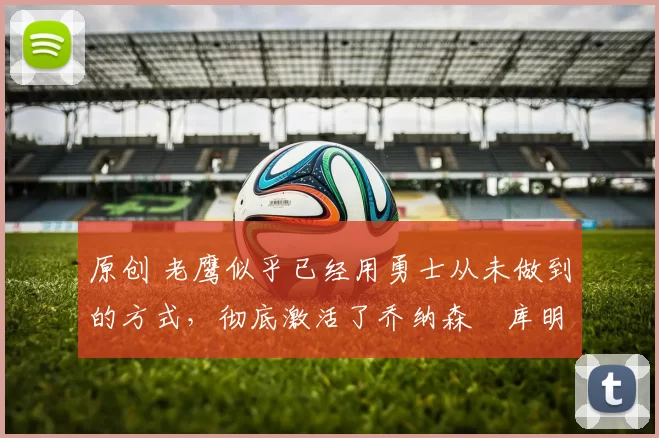 原创 老鹰似乎已经用勇士从未做到的方式,彻底激活了乔纳森・库明加