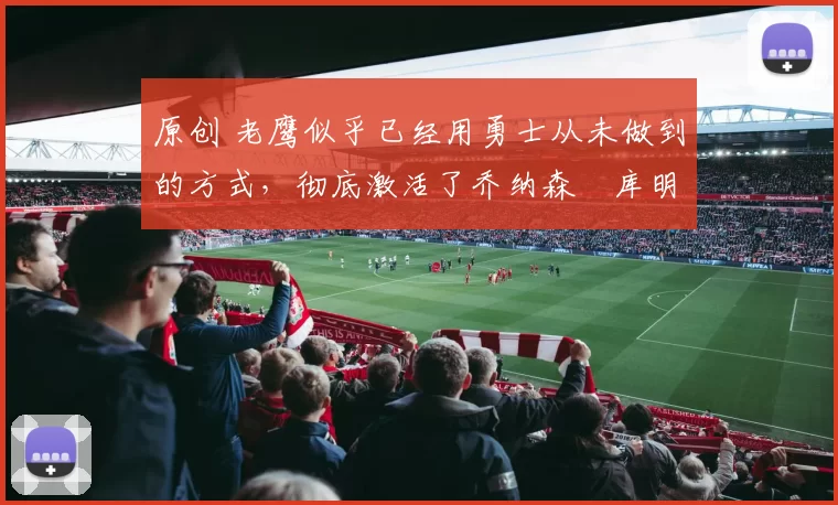原创 老鹰似乎已经用勇士从未做到的方式，彻底激活了乔纳森・库明加