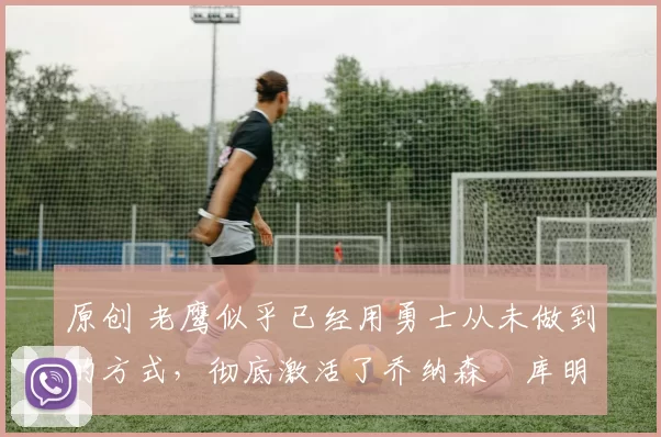 原创 老鹰似乎已经用勇士从未做到的方式,彻底激活了乔纳森・库明加