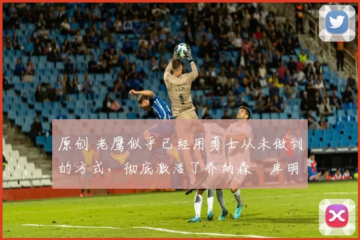 原创 老鹰似乎已经用勇士从未做到的方式，彻底激活了乔纳森・库明加