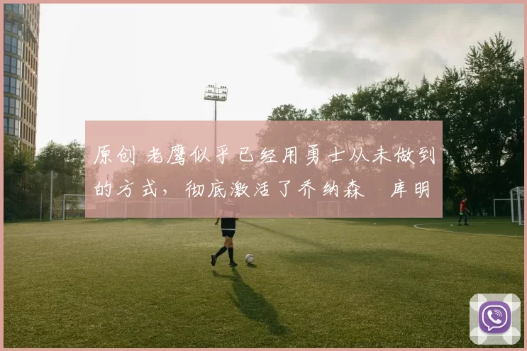 原创 老鹰似乎已经用勇士从未做到的方式，彻底激活了乔纳森・库明加