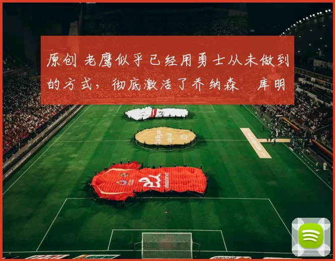 原创 老鹰似乎已经用勇士从未做到的方式，彻底激活了乔纳森・库明加