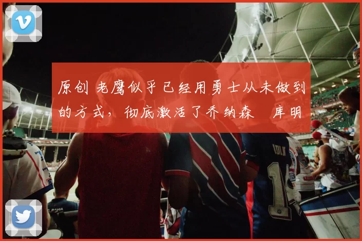 原创 老鹰似乎已经用勇士从未做到的方式,彻底激活了乔纳森・库明加