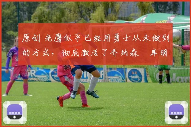 原创 老鹰似乎已经用勇士从未做到的方式,彻底激活了乔纳森・库明加