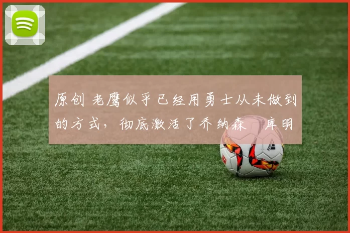 原创 老鹰似乎已经用勇士从未做到的方式，彻底激活了乔纳森・库明加