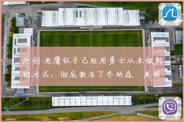 原创 老鹰似乎已经用勇士从未做到的方式，彻底激活了乔纳森・库明加