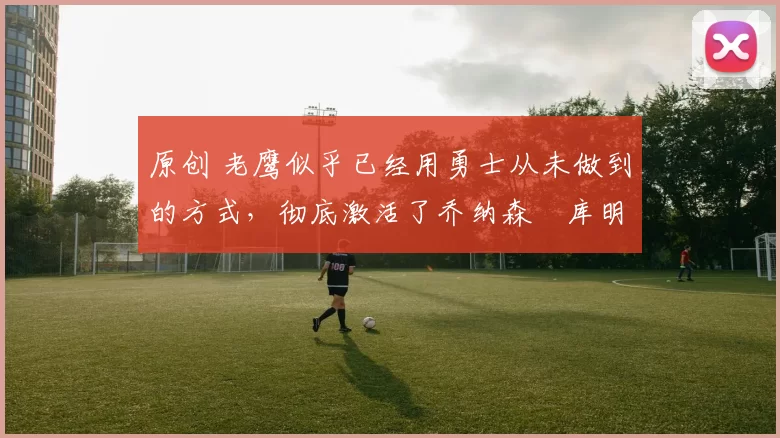 原创 老鹰似乎已经用勇士从未做到的方式,彻底激活了乔纳森・库明加