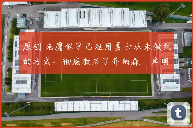 原创 老鹰似乎已经用勇士从未做到的方式,彻底激活了乔纳森・库明加