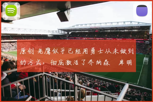 原创 老鹰似乎已经用勇士从未做到的方式，彻底激活了乔纳森・库明加