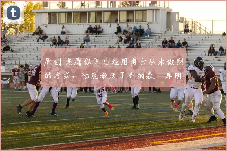 原创 老鹰似乎已经用勇士从未做到的方式，彻底激活了乔纳森・库明加