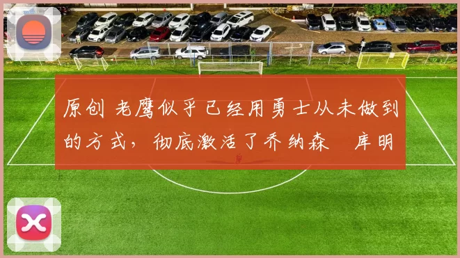 原创 老鹰似乎已经用勇士从未做到的方式，彻底激活了乔纳森・库明加