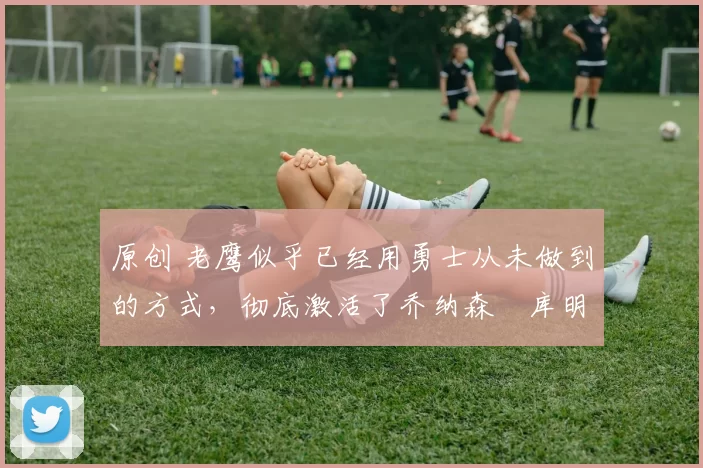 原创 老鹰似乎已经用勇士从未做到的方式,彻底激活了乔纳森・库明加