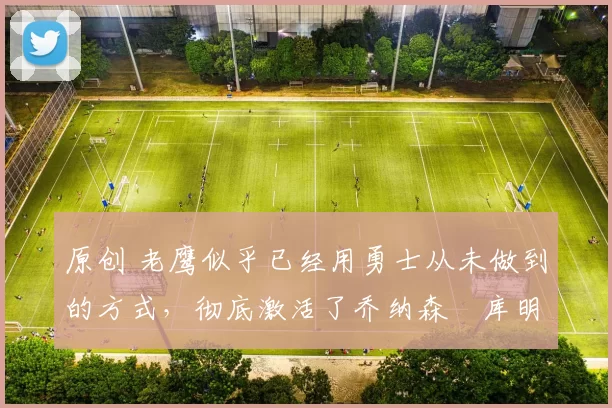 原创 老鹰似乎已经用勇士从未做到的方式，彻底激活了乔纳森・库明加