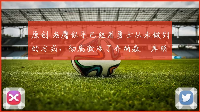 原创 老鹰似乎已经用勇士从未做到的方式，彻底激活了乔纳森・库明加