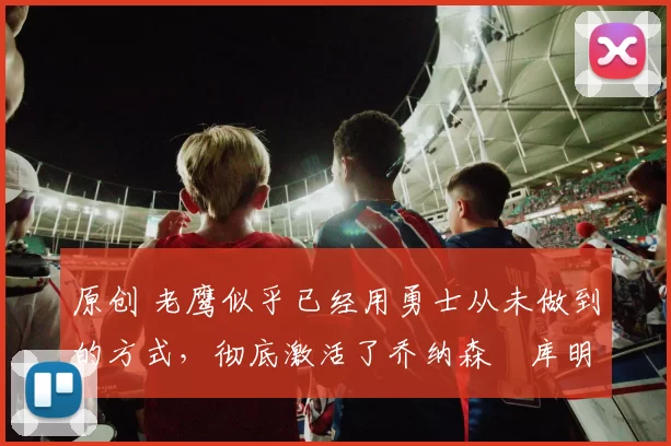 原创 老鹰似乎已经用勇士从未做到的方式,彻底激活了乔纳森・库明加