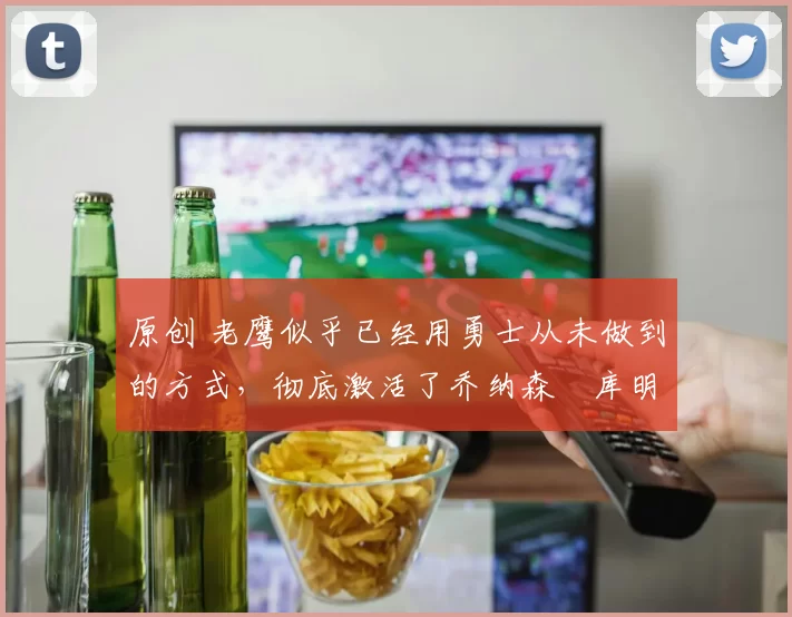 原创 老鹰似乎已经用勇士从未做到的方式，彻底激活了乔纳森・库明加