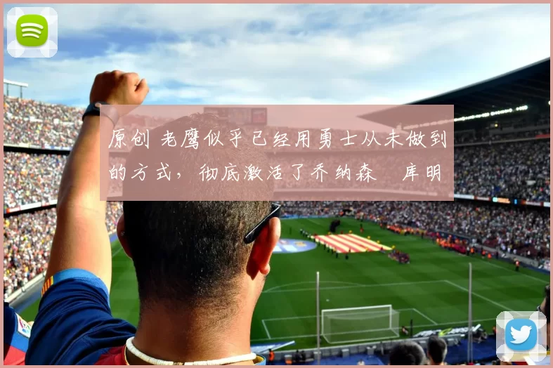 原创 老鹰似乎已经用勇士从未做到的方式，彻底激活了乔纳森・库明加