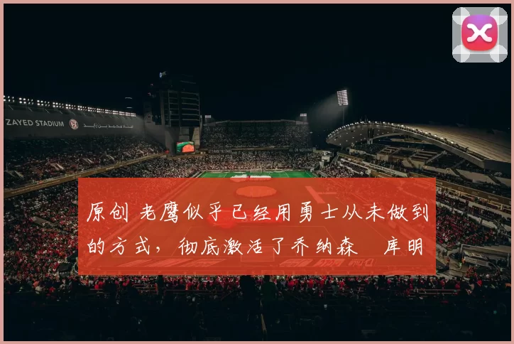 原创 老鹰似乎已经用勇士从未做到的方式,彻底激活了乔纳森・库明加