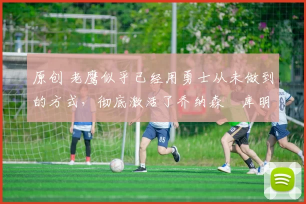 原创 老鹰似乎已经用勇士从未做到的方式，彻底激活了乔纳森・库明加