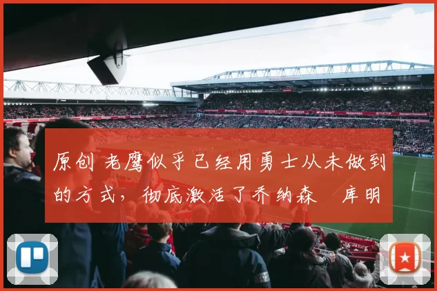 原创 老鹰似乎已经用勇士从未做到的方式，彻底激活了乔纳森・库明加