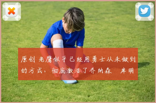 原创 老鹰似乎已经用勇士从未做到的方式，彻底激活了乔纳森・库明加