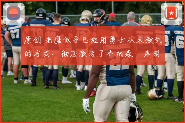 原创 老鹰似乎已经用勇士从未做到的方式，彻底激活了乔纳森・库明加