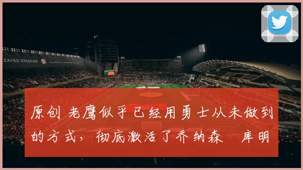 原创 老鹰似乎已经用勇士从未做到的方式，彻底激活了乔纳森・库明加