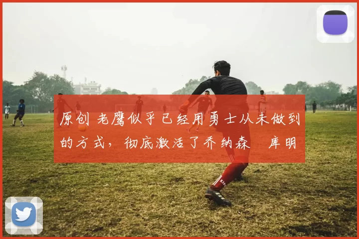 原创 老鹰似乎已经用勇士从未做到的方式，彻底激活了乔纳森・库明加