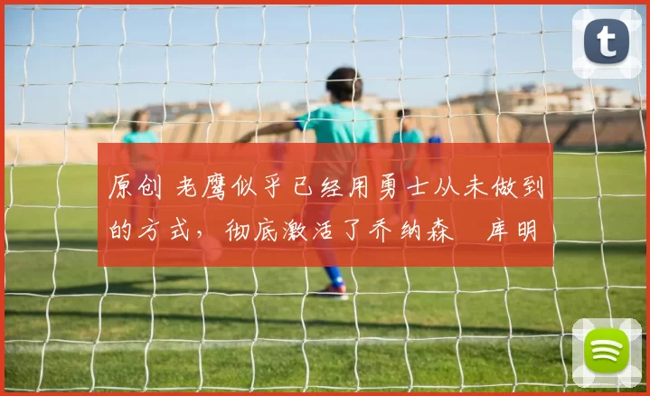 原创 老鹰似乎已经用勇士从未做到的方式,彻底激活了乔纳森・库明加