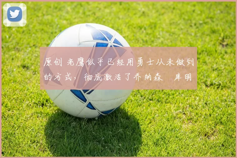 原创 老鹰似乎已经用勇士从未做到的方式，彻底激活了乔纳森・库明加