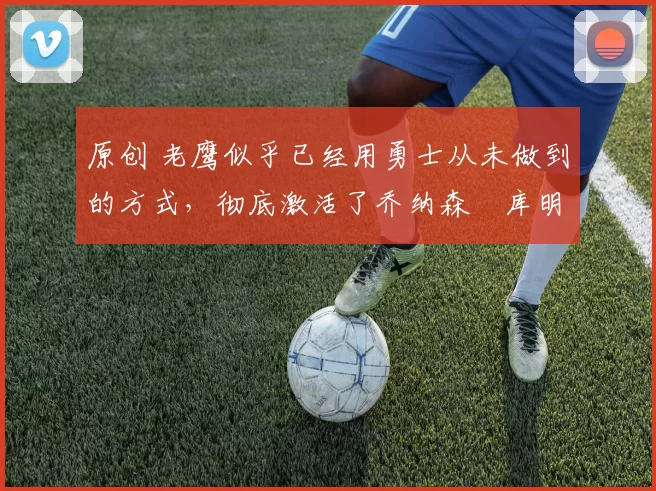 原创 老鹰似乎已经用勇士从未做到的方式,彻底激活了乔纳森・库明加